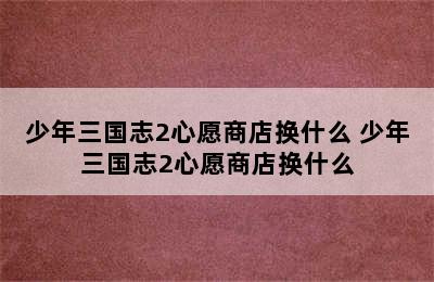 少年三国志2心愿商店换什么 少年三国志2心愿商店换什么